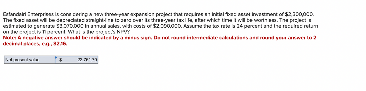 Esfandairi Enterprises is considering a new three-year expansion project that requires an initial fixed asset investment of $2,300,000.
The fixed asset will be depreciated straight-line to zero over its three-year tax life, after which time it will be worthless. The project is
estimated to generate $3,070,000 in annual sales, with costs of $2,090,000. Assume the tax rate is 24 percent and the required return
on the project is 11 percent. What is the project's NPV?
Note: A negative answer should be indicated by a minus sign. Do not round intermediate calculations and round your answer to 2
decimal places, e.g., 32.16.
Net present value
22,761.70