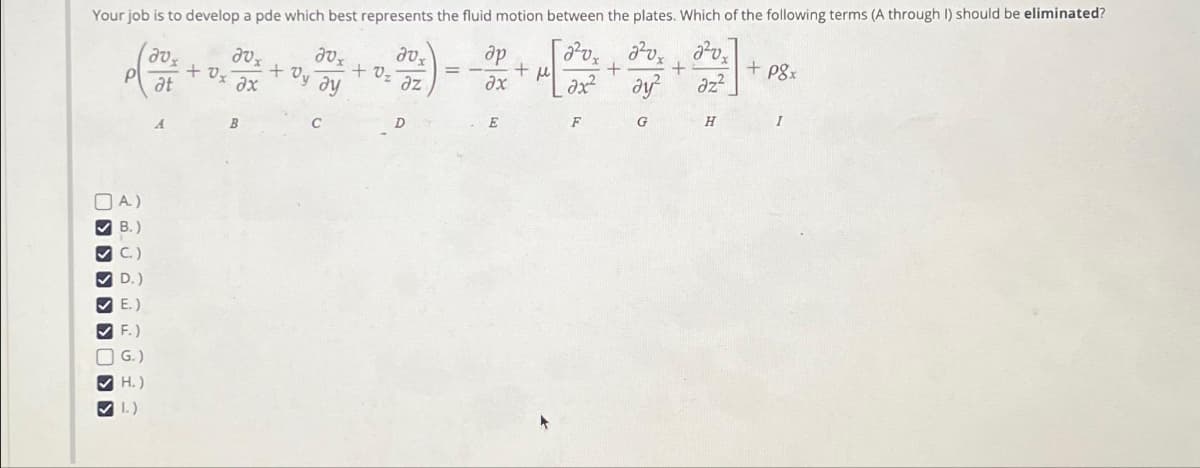 Your job is to develop a pde which best represents the fluid motion between the plates. Which of the following terms (A through I) should be eliminated?
[2²0x2²0x
+
ax²
> > > > >
A)
B.)
ec
C.)
D.)
E.)
F.)
G.)
H.)
1.)
avx
at
aux
aux
+ dy ay
+ 0x ax
B
C
+0₂
20x
az
D
ap
ax
E
+
н
F
ay²
G
+
2²vx
az²
H
+ p8x
I