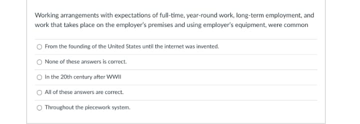 Working arrangements with expectations of full-time, year-round work, long-term employment, and
work that takes place on the employer's premises and using employer's equipment, were common
O From the founding of the United States until the internet was invented.
O None of these answers is correct.
O In the 20th century after WWII
All of these answers are correct.
O Throughout the piecework system.
