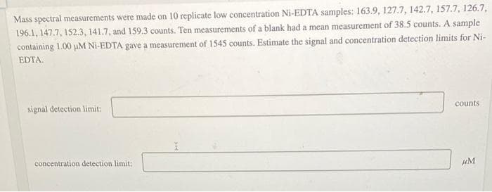 Mass spectral measurements were made on 10 replicate low concentration Ni-EDTA samples: 163.9, 127.7, 142.7, 157.7, 126.7,
196.1, 147.7, 152.3, 141.7, and 159.3 counts. Ten measurements of a blank had a mean measurement of 38.5 counts. A sample
containing 1.00 uM Ni-EDTA gave a measurement of 1545 counts. Estimate the signal and concentration detection limits for Ni-
EDTA.
signal detection limit:
counts
concentration detection limit:
HM
