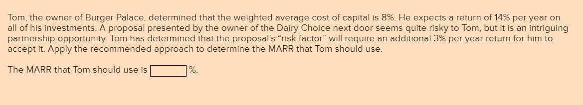 Tom, the owner of Burger Palace, determined that the weighted average cost of capital is 8%. He expects a return of 14% per year on
all of his investments. A proposal presented by the owner of the Dairy Choice next door seems quite risky to Tom, but it is an intriguing
partnership opportunity. Tom has determined that the proposal's "risk factor" will require an additional 3% per year return for him to
accept it. Apply the recommended approach to determine the MARR that Tom should use.
The MARR that Tom should use is
%.
