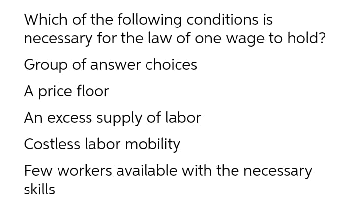 Which of the following conditions is
necessary for the law of one wage to hold?
Group of answer choices
A price floor
An excess supply of labor
Costless labor mobility
Few workers available with the necessary
skills
