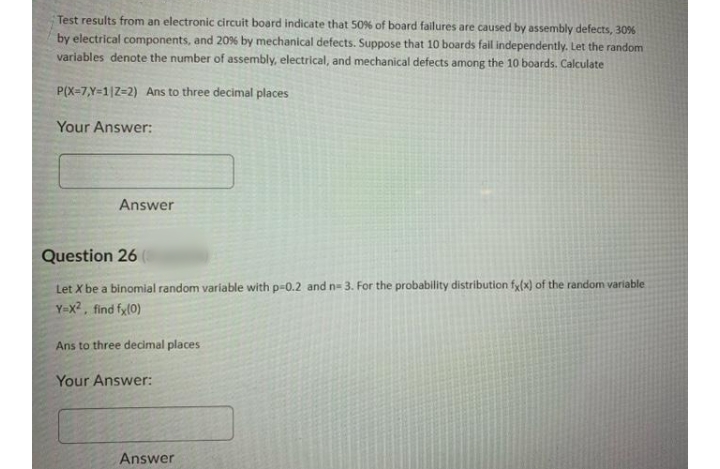 Test results from an electronic circuit board indicate that 50% of board failures are caused by assembly defects, 30%
by electrical components, and 20% by mechanical defects. Suppose that 10 boards fail independently. Let the random
variables denote the number of assembly, electrical, and mechanical defects among the 10 boards. Calculate
P(X=7,Y=1|Z=2) Ans to three decimal places
Your Answer:
Answer
Question 26
Let X be a binomial random variable with p=0.2 and n= 3. For the probability distribution fy(x) of the random variable
Y-x2, find fy(0)
Ans to three decimal places
Your Answer:
Answer
