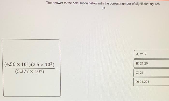 The answer to the calculation below with the correct number of significant figures
is
A) 21.2
(4.56 x 103)(2.5 x 102)
B) 21.20
(5.377 x 104)
C) 21
D) 21.201
