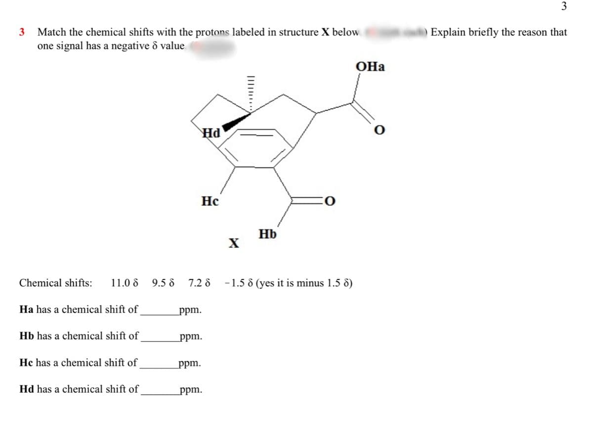 3
3
)Explain briefly the reason that
Match the chemical shifts with the protons labeled in structure X below
one signal has a negative & value.
OHa
Hd
Hc
Hb
Chemical shifts:
11.0 8
9.5 8
7.2 8
-1.5 8 (yes it is minus 1.5 8)
Ha has a chemical shift of
ppm.
Hb has a chemical shift of
ppm.
Hc has a chemical shift of
ppm.
Hd has a chemical shift of
ppm.
