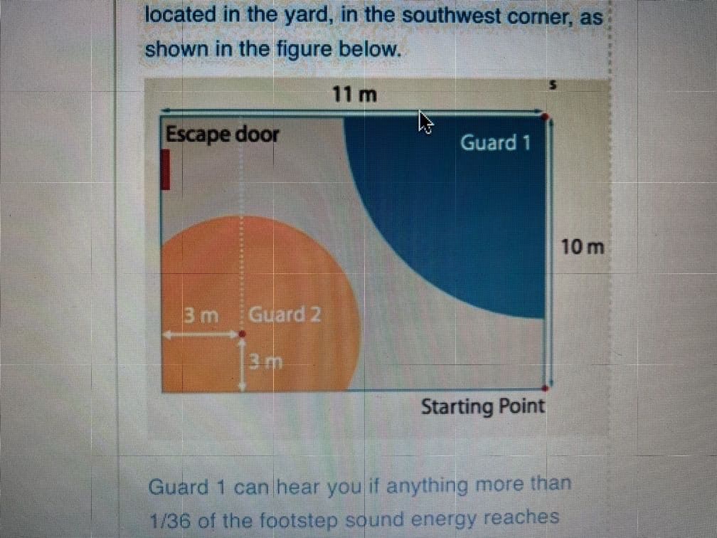 located in the yard, in the southwest corner, as
shown in the figure below.
11 m
Escape door
Guard 1
10 m
3m Guard
3m
Starting Point
Guard 1 can hear you if anything more than
1/36 of the footstep sound energy reaches
