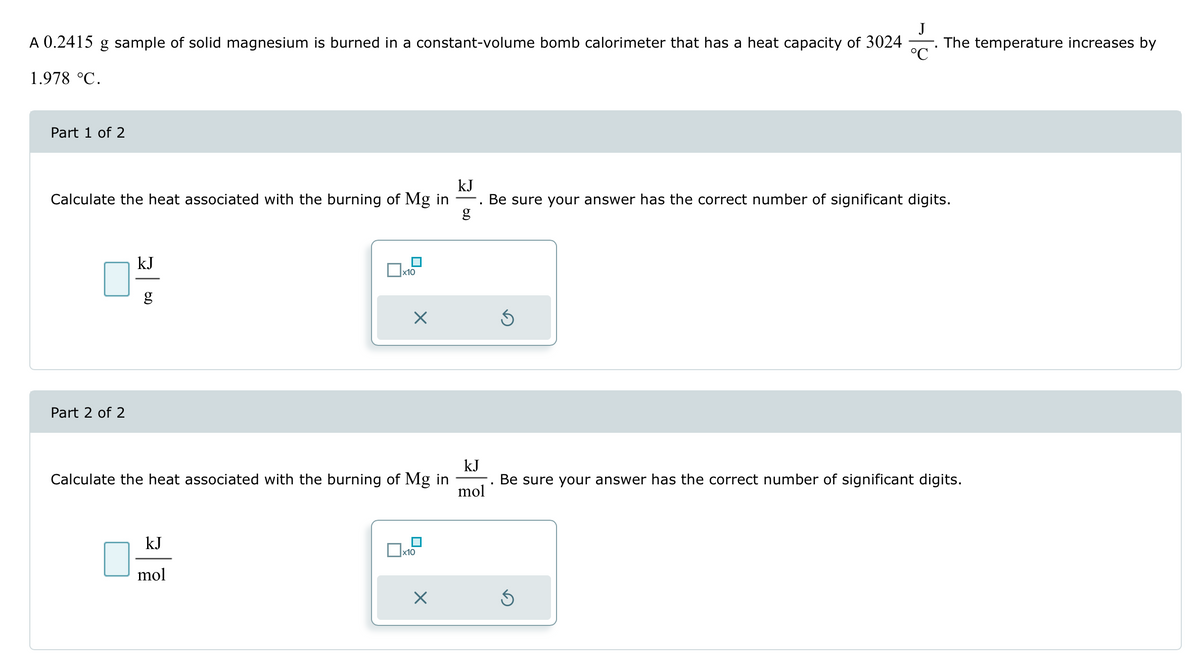 A 0.2415
g sample of solid magnesium is burned in a constant-volume bomb calorimeter that has a heat capacity of 3024 The temperature increases by
1.978 °C.
Part 1 of 2
kJ
Calculate the heat associated with the burning of Mg in
Be sure your answer has the correct number of significant digits.
g
Part 2 of 2
kJ
g
☐ x10
☑
Calculate the heat associated with the burning of Mg in
kJ
mol
Be sure your answer has the correct number of significant digits.
KJ
mol
x10
☑