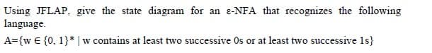 Using JFLAP, give the state diagram for an e-NFA that recognizes the following
language.
A={w € {0, 1}* |w contains at least two successive Os or at least two successive 1s}
