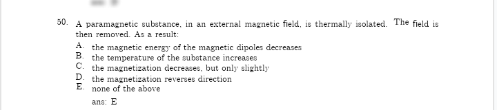 50. A paramagnetic substance, in an external magnetic field, is thermally isolated. The field is
then removed. As a result:
A. the magnetic energy of the magnetic dipoles decreases
В.
the temperature of the substance increases
C. the magnetization decreases, but only slightly
D. the magnetization reverses direction
E.
none of the above
ans: E
