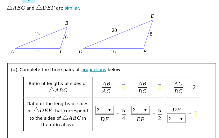 AABC and ADEF are similar.
E
B
15
8,
A
12
C
16
F
(a) Complete the three pairs of proportions below.
Ratio of lengths of sides of
ΔΑΒC
АВ
АВ
АС
= 2
ВС
AC
ВС
Ratio of the lengths of sides
of ADEF that correspond
?
DF
?
to the sides of AABC in
DF
4
EF
2
?
the ratio above
||
||
20
