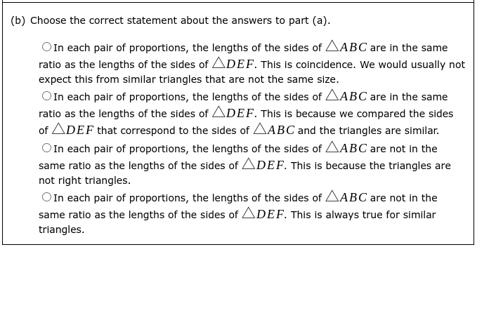 (b) Choose the correct statement about the answers to part (a).
OIn each pair of proportions, the lengths of the sides of AABC are in the same
ratio as the lengths of the sides of ADEF. This is coincidence. We would usually not
expect this from similar triangles that are not the same size.
OIn each pair of proportions, the lengths of the sides of AABC are in the same
ratio as the lengths of the sides of ADEF. This is because we compared the sides
of ADEF that correspond to the sides of AABC and the triangles are similar.
OIn each pair of proportions, the lengths of the sides of AABC are not in the
same ratio as the lengths of the sides of ADEF. This is because the triangles are
not right triangles.
O In each pair of proportions, the lengths of the sides of AABC are not in the
same ratio as the lengths of the sides of ADEF. This is always true for similar
triangles.
