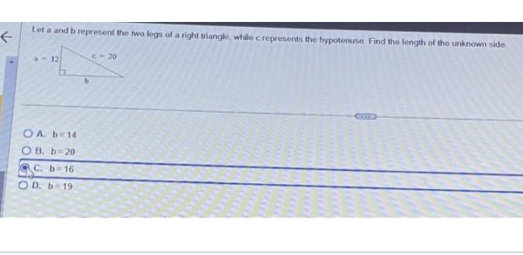 F
Let a and b represent the two legs of a right triangle, while c represents the hypotenuse Find the length of the unknown side.
a - 12
a
OA. b=14
OB. b=20
C. b=16
OD. b 19
b
c-20