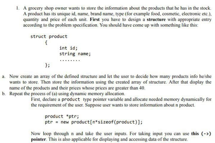 1. A grocery shop owner wants to store the information about the products that he has in the stock.
A product has its unique id, name, brand name, type (for example food, cosmetic, electronic etc.),
quantity and price of each unit. First you have to design a structure with appropriate entry
according to the problem specification. You should have come up with something like this:
struct product
{
int id;
string name;
};
a. Now create an array of the defined structure and let the user to decide how many products info he/she
wants to store. Then store the information using the created array of structure. After that display the
name of the products and their prices whose prices are greater than 40.
b. Repeat the process of (a) using dynamic memory allocation.
First, declare a product type pointer variable and allocate needed memory dynamically for
the requirement of the user. Suppose user wants to store information about n product.
product *ptr;
ptr = new product[n*sizeof(product)];
Now loop through n and take the user inputs. For taking input you can use this (->)
pointer. This is also applicable for displaying and accessing data of the structure.
