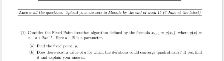 Consider the Fixed Point iteration algorithm defined by the formula zn+1 = g(x„), where g(x) =
z- a+ 2ae. Here a e R is a parameter.
(a) Find the fixed point, p.
(b) Does there exist a value of a for which the iterations could converge quadratically? If yes, find
it and explain your answer.
