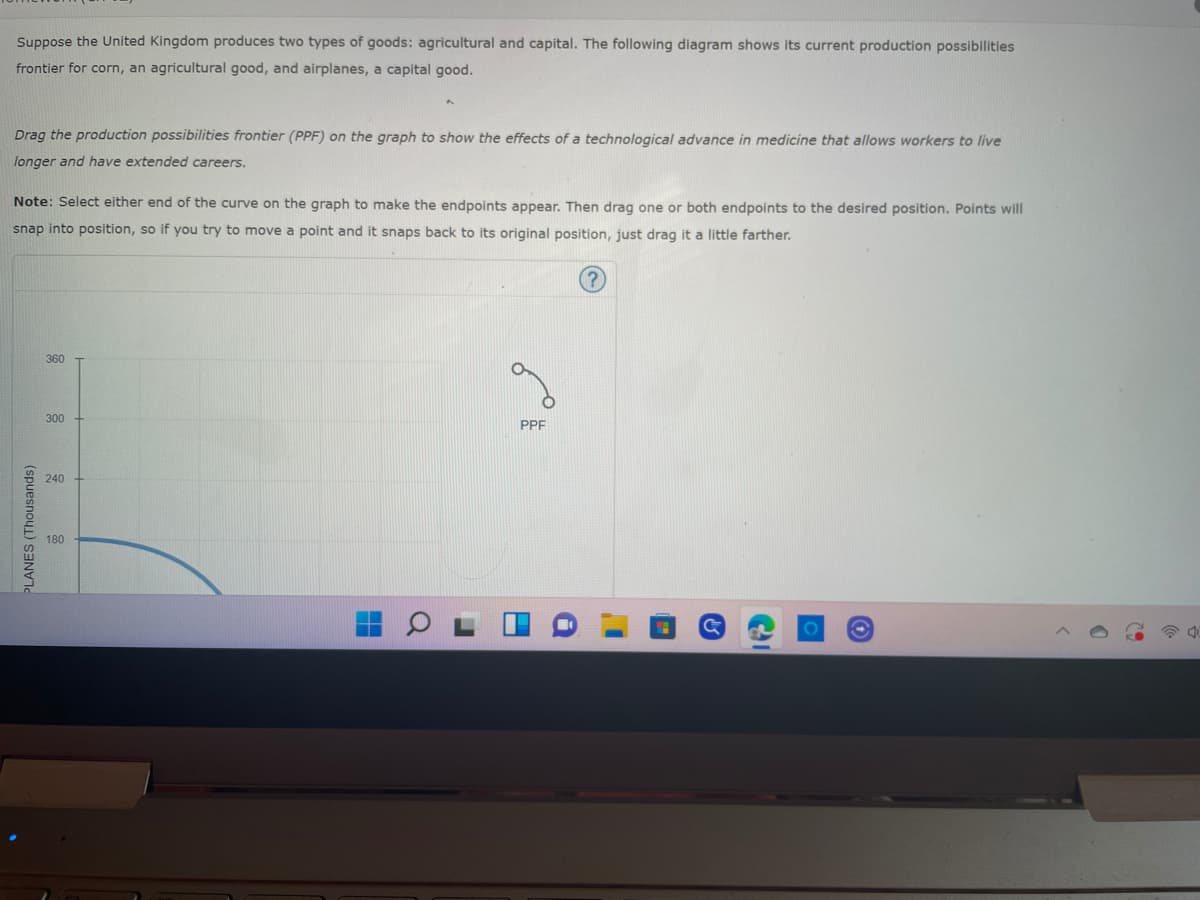 Suppose the United Kingdom produces two types of goods: agricultural and capital. The following diagram shows its current production possibilities
frontier for corn, an agricultural good, and airplanes, a capital good.
Drag the production possibilities frontier (PPF) on the graph to show the effects of a technological advance in medicine that allows workers to live
longer and have extended careers.
Note: Select either end of the curve on the graph to make the endpoints appear. Then drag one or both endpoints to the desired position. Points will
snap into position, so if you try to move a point and it snaps back to its original position, just drag it a little farther.
360
300
PPF
240
180
PLANES (Thousands)
C