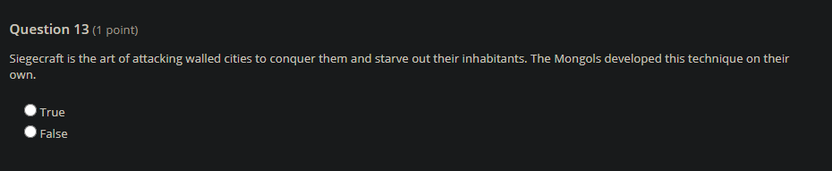 Question 13 (1 point)
Siegecraft is the art of attacking walled cities to conquer them and starve out their inhabitants. The Mongols developed this technique on their
own.
True
False
