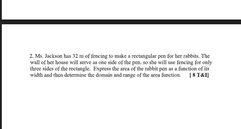 2. Ms. Jackson has 32 m of fencing to make a rectangular pen for her rabbits. The
wall of her house will serve as one side of the pen, so she will use fencing for only
three sides of the rectangle. Express the area of the rabbit pen as a function of its
width and then determine the domain and range of the area function.
[8 T&I]
