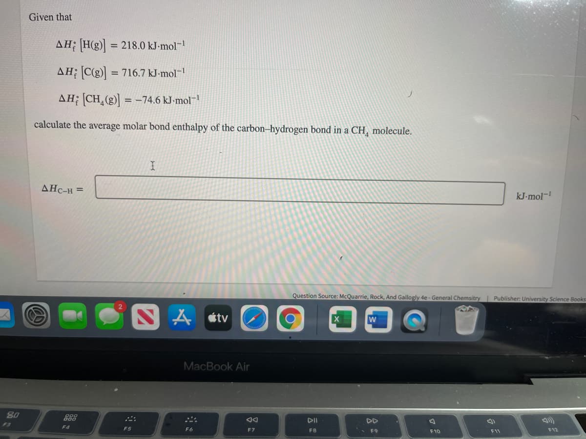 Given that
AH; [H(g) = 218.0 kJ-mol-!
%3D
AH; C(g)] = 716.7 kJ-mol-!
AH; [CH,(g)] = -74.6 kJ-mol¬1
calculate the average molar bond enthalpy of the carbon–hydrogen bond in a CH, molecule.
AHC-H =
kJ-mol-
Question Source: McQuarrie, Rock, And Gallogly 4e - General Chemsitry Publisher: University Science Books
A stv
MacBook Air
80
888
DII
DD
F3
F4
F5
F6
F7
F8
F9
F10
F11
F12
