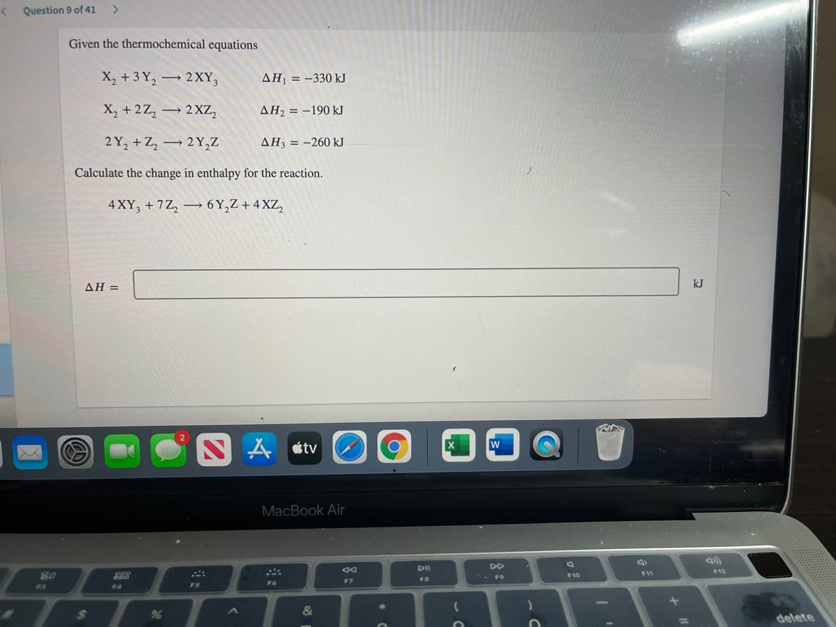 Question 9 of 41
>
Given the thermochemical equations
X, + 3 Y, 2XY,
AH = -330 kJ
X, + 2Z,
→ 2 XZ,
AH2 = -190 kJ
2 Y, + Z, → 2Y,Z
AH = -260 kJ
Calculate the change in enthalpy for the reaction.
4 XY, + 7Z, → 6 Y,Z + 4 XZ,
ΔΗ =
kJ
étv
X
w
MacBook Air
DI
DD
80
888
F11
F12
F10
F7
FB
F3
F4
F5
F6
23
delete
