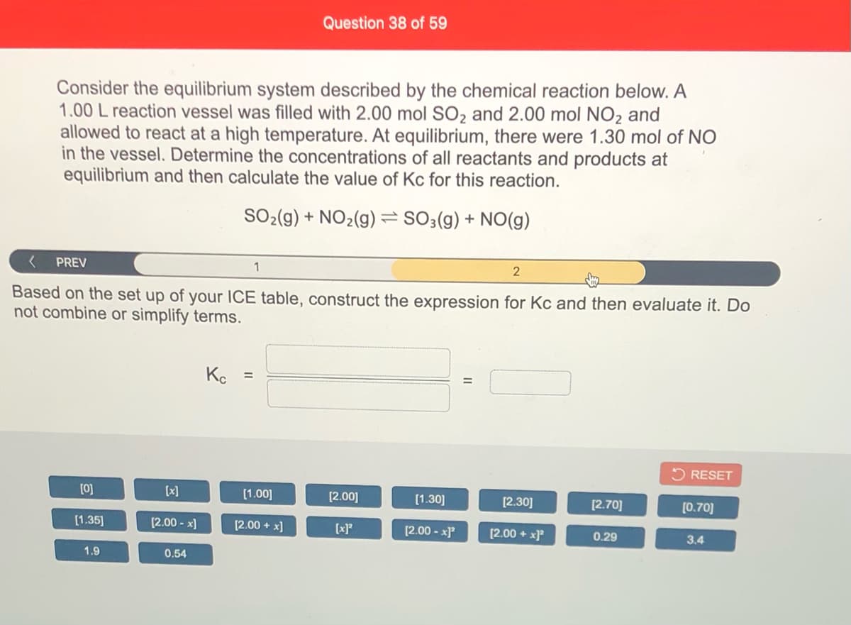 Question 38 of 59
Consider the equilibrium system described by the chemical reaction below. A
1.00 L reaction vessel was filled with 2.00 mol SO2 and 2.00 mol NO2 and
allowed to react at a high temperature. At equilibrium, there were 1.30 mol of NO
in the vessel. Determine the concentrations of all reactants and products at
equilibrium and then calculate the value of Kc for this reaction.
SO-(g) + NO2(g) =SO;(g) + NO(g)
PREV
Based on the set up of your ICE table, construct the expression for Kc and then evaluate it. Do
not combine or simplify terms.
Ke
%3D
O RESET
[0]
[x]
[1.00]
[2.00]
[1.30]
[2.30]
[2.70]
[0.70]
[1.35]
(2.00 - x]
[2.00 + x]
[x]*
[2.00 - x)*
[2.00 + x]?
0.29
3.4
1.9
0.54
