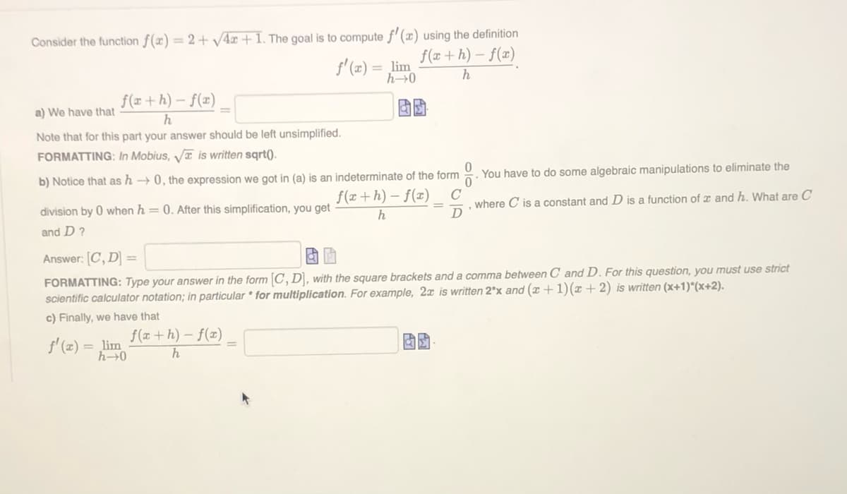 Consider the function f(x) = 2+ V4r + 1. The goal is to compute f'(x) using the definition
f(x+ h) – f(x)
lim
h0
f(x + h) – f(x)
a) We have that
Note that for this part your answer should be left unsimplified.
FORMATTING: In Mobius, V is written sqrt().
b) Notice that as h → 0, the expression we got in (a) is an indeterminate of the form
You have to do some algebraic manipulations to eliminate the
f(x+h) – f(x)
C
where C is a constant and D is a function of x and h. What are C
D
division by 0 when h = 0. After this simplification, you get
h
and D?
Answer: [C, D
FORMATTING: Type your answer in the form C, D], with the square brackets and a comma between C and D. For this question, you must use strict
scientific calculator notation; in particular * for multiplication. For example, 2x is written 2*x and (x +1)(x +2) is written (x+1)*(x+2).
c) Finally, we have that
f' (æ) = lim
f(x + h) – f(x)
h→0
