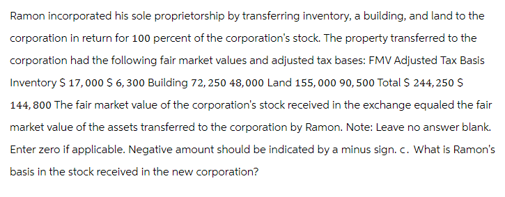 Ramon incorporated his sole proprietorship by transferring inventory, a building, and land to the
corporation in return for 100 percent of the corporation's stock. The property transferred to the
corporation had the following fair market values and adjusted tax bases: FMV Adjusted Tax Basis
Inventory $ 17,000 $ 6,300 Building 72, 250 48,000 Land 155, 000 90,500 Total $ 244,250 $
144,800 The fair market value of the corporation's stock received in the exchange equaled the fair
market value of the assets transferred to the corporation by Ramon. Note: Leave no answer blank.
Enter zero if applicable. Negative amount should be indicated by a minus sign. c. What is Ramon's
basis in the stock received in the new corporation?