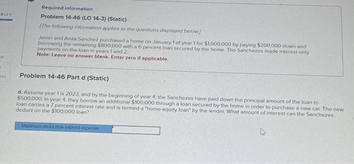 4 of 4
"
ces
Required information
Problem 14-46 (LO 14-3) (Static)
[The following information applies to the questions displayed below]
Javier and Anita Sanchez purchased a home on January 1 of year 1 for $1,000,000 by paying $200,000 down and
borrowing the remaining $800,000 with a 6 percent loan secured by the home. The Sanchezes made interest-only
payments on the loan in years 1 and 2
Note: Leave no answer blank. Enter zero if applicable.
Problem 14-46 Part d (Static)
d. Assume year 1 is 2023, and by the beginning of year 4, the Sanchezes have paid down the principal amount of the loan to
$500,000 In year 4, they borrow an additional $100,000 through a loan secured by the home in order to purchase a new car. The new
loan carries a 7 percent interest rate and is termed a "home equity loan" by the lender. What amount of interest can the Sanchezes
deduct on the $100,000 loan?
Maximum deductible interest expense