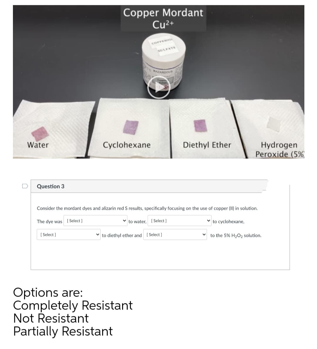 Copper Mordant
Cu2+
COPPER
SULVATE
MAZARDOU
Water
Cyclohexane
Hydrogen
Peroxide (5%
Diethyl Ether
Question 3
Consider the mordant dyes and alizarin red S results, specifically focusing on the use of copper (II) in solution.
The dye was (Select]
to water, ( Select ]
v to cyclohexane,
[ Select ]
to diethyl ether and ( Select ]
to the 5% H2O, solution.
Options are:
Completely Resistant
Not Resistant
Partially Resistant
