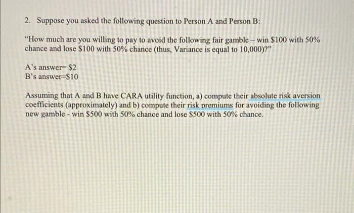 2. Suppose you asked the following question to Person A and Person B:
"How much are you willing to pay to avoid the following fair gamble – win $100 with 50%
chance and lose $100 with 50% chance (thus, Variance is equal to 10,000)?"
A's answer- $2
B's answer-$10
Assuming that A and B have CARA utility function, a) compute their absolute risk aversion
coefficients (approximately) and b) compute their risk premiums for avoiding the following
new gamble - win $500 with 50% chance and lose $500 with 50% chance.
