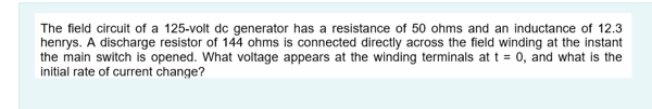 The field circuit of a 125-volt dc generator has a resistance of 50 ohms and an inductance of 12.3
henrys. A discharge resistor of 144 ohms is connected directly across the field winding at the instant
the main switch is opened. What voltage appears at the winding terminals at t = 0, and what is the
initial rate of current change?
