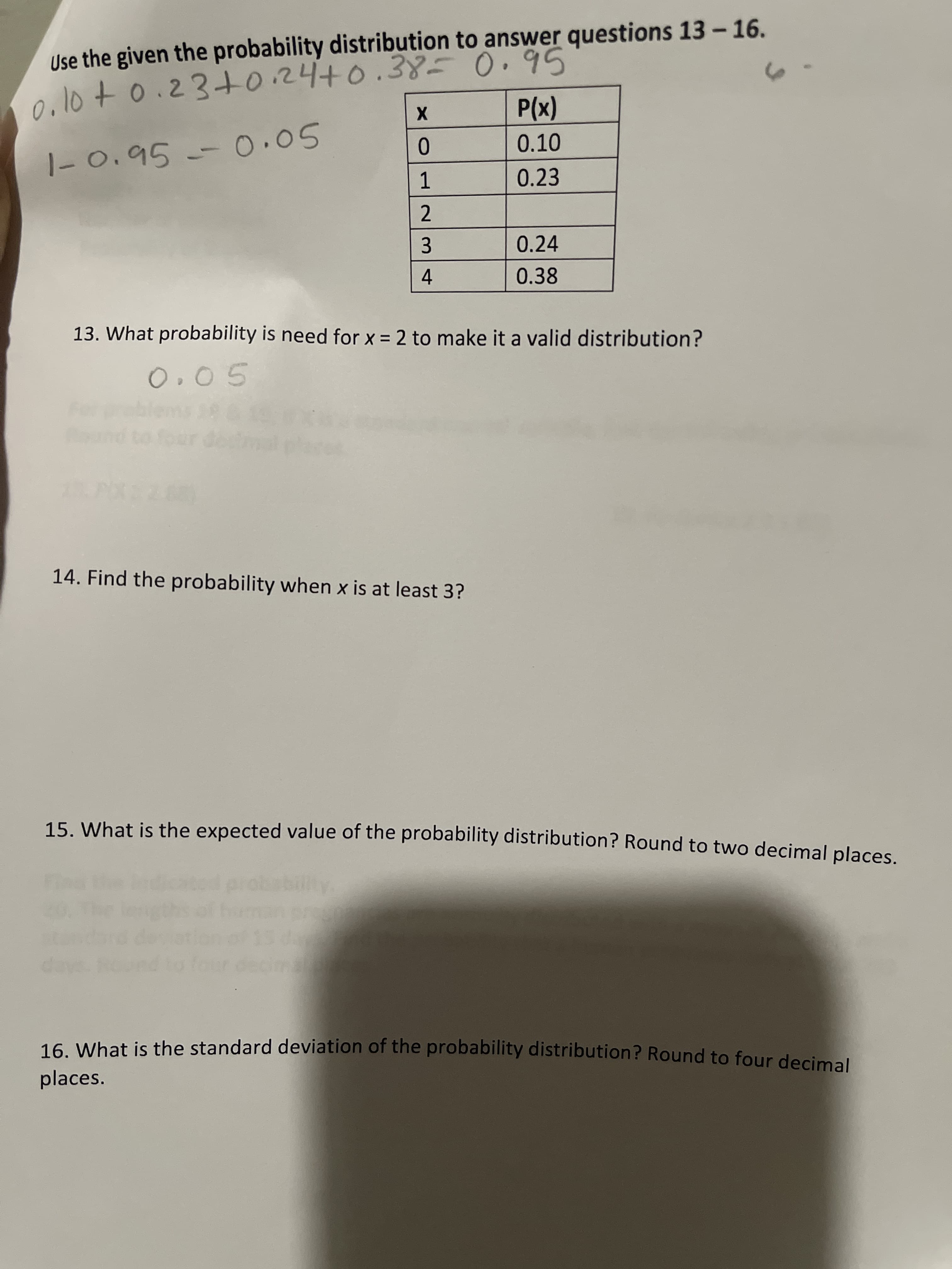 X 01
4-
0.10+o.23+0.24+0..388=0.95
Use the given the probability distribution to answer questions 13 – 16.
(x)d
0.10
1-0.95
1.05
0.23
0.24
3.
0.38
13. What probability is need for x = 2 to make it a valid distribution?
O. 05
14. Find the probability when x is at least 3?
15. What is the expected value of the probability distribution? Round to two decimal places
16 What is the standard deviation of the probability distribution? Round to four decimal
places.
