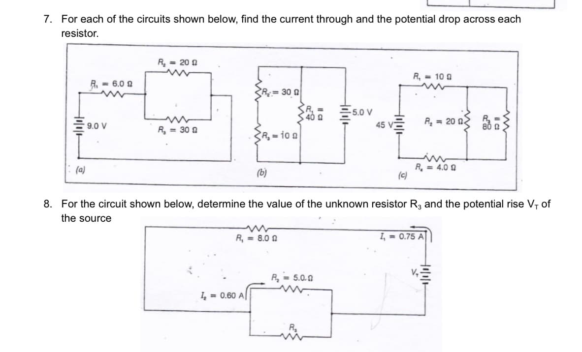 7. For each of the circuits shown below, find the current through and the potential drop across each
resistor.
(a)
R₁ = 6.0 2
9.0 V
R₂ = 200
R₁ = 300
R=300
R₂ = 10 0
1₂=0.60 A
(b)
ww
R₁ = 8.00
R₁ =
40 Ω
-5.0 V
R₂ = 5.0.0
45 V
(c)
R₁ = 100
8. For the circuit shown below, determine the value of the unknown resistor R3 and the potential rise V, of
the source
R₂ = 200
R₁ = 4.0 9
I,= 0.75 A