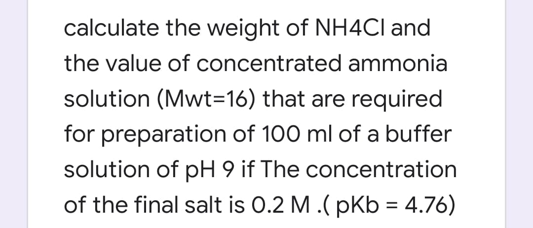 calculate the weight of NH4CI and
the value of concentrated ammonia
solution (Mwt=16) that are required
for preparation of 100 ml of a buffer
solution of pH 9 if The concentration
of the final salt is O.2 M .( pKb = 4.76)
