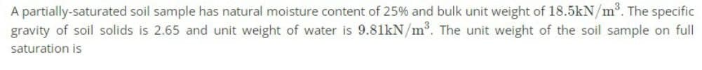 A partially-saturated soil sample has natural moisture content of 25% and bulk unit weight of 18.5kN/m³. The specific
gravity of soil solids is 2.65 and unit weight of water is 9.81kN/m³. The unit weight of the soil sample on full
saturation is