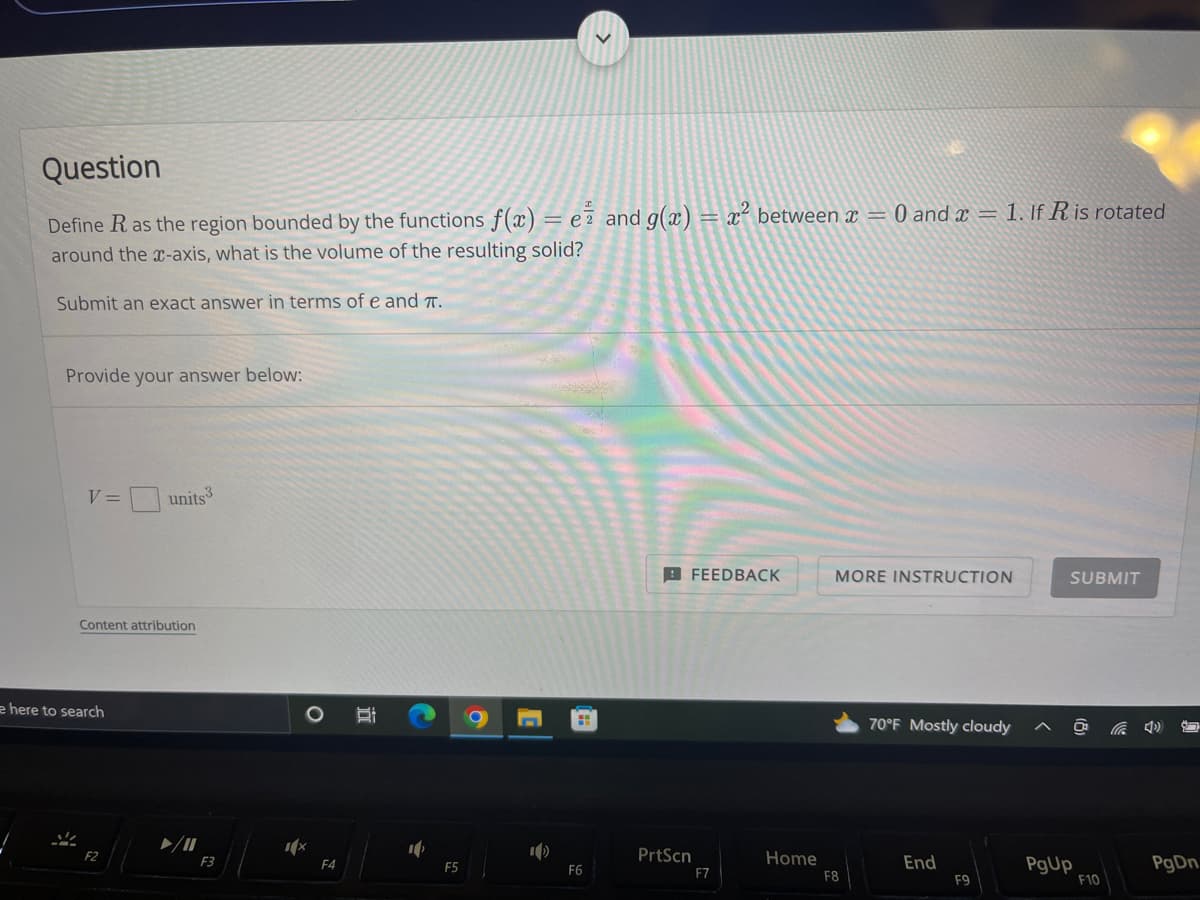 Question
Define R as the region bounded by the functions f(x) = ez and g(x) = x² between x = 0 and x = 1. If R is rotated
around the x-axis, what is the volume of the resulting solid?
Submit an exact answer in terms of e and T.
Provide your answer below:
V =
V
e here to search
Content attribution
units 3
F2
F3
O Bi
1x
F4
F5
9
1)
F6
FEEDBACK
PrtScn
F7
Home
MORE INSTRUCTION
F8
70°F Mostly cloudy
End
F9
^
SUBMIT
PgUp
F10
85
PgDn