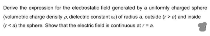 Derive the expression for the electrostatic field generated by a uniformly charged sphere
(volumetric charge density p, dielectric constant so) of radius a, outside (r> a) and inside
(r< a) the sphere. Show that the electric field is continuous at r= a.
