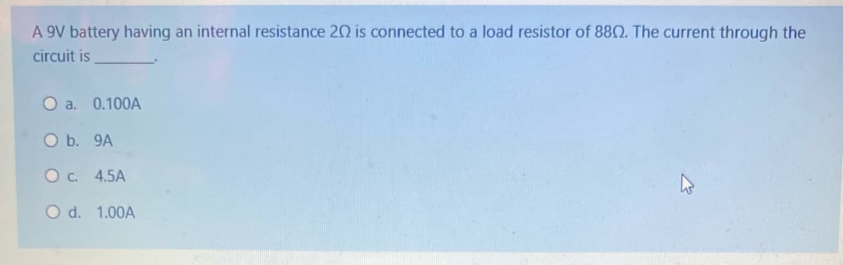 A 9V battery having an internal resistance 22 is connected to a load resistor of 88N. The current through the
circuit is
O a. 0.100A
O b. 9A
O c. 4.5A
O d. 1.00A
