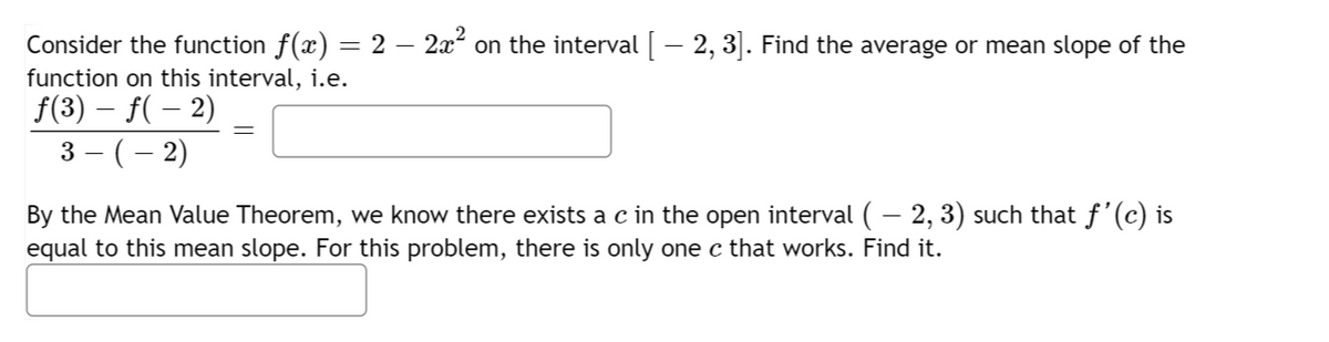 Consider the function f(x) = 2 – 2x² on the interval [ – 2, 3]. Find the average or mean slope of the
function on this interval, i.e.
ƒ(3) – ƒ( − 2)
3 − ( − 2)
By the Mean Value Theorem, we know there exists a c in the open interval ( – 2, 3) such that ƒ'(c) is
equal to this mean slope. For this problem, there is only one c that works. Find it.