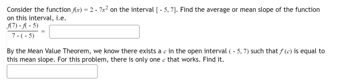 Consider the function f(x) = 2 - 7x² on the interval [ - 5, 7]. Find the average or mean slope of the function
on this interval, i.e.
A(7)-f(-5)
7-(-5)
By the Mean Value Theorem, we know there exists a c in the open interval ( - 5, 7) such that ƒ (c) is equal to
this mean slope. For this problem, there is only one c that works. Find it.