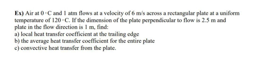 Ex) Air at 0°C and 1 atm flows at a velocity of 6 m/s across a rectangular plate at a uniform
temperature of 120 C. If the dimension of the plate perpendicular to flow is 2.5 m and
plate in the flow direction is 1 m, find:
a) local heat transfer coefficient at the trailing edge
b) the average heat transfer coefficient for the entire plate
c) convective heat transfer from the plate.