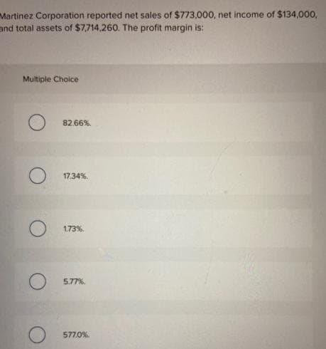 Martinez Corporation reported net sales of $773,000, net income of $134,000,
and total assets of $7,714,260. The profit margin is:
Multiple Choice
82.66%
17.34%
1.73%
5.77%
577.0%