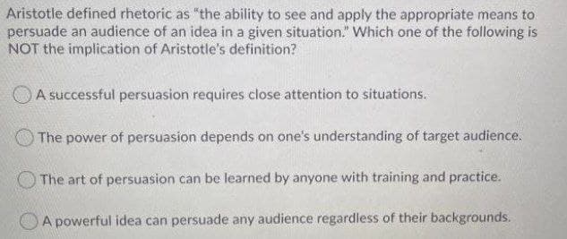 Aristotle defined rhetoric as "the ability to see and apply the appropriate means to
persuade an audience of an idea in a given situation." Which one of the following is
NOT the implication of Aristotle's definition?
A successful persuasion requires close attention to situations.
The power of persuasion depends on one's understanding of target audience.
The art of persuasion can be learned by anyone with training and practice.
A powerful idea can persuade any audience regardless of their backgrounds.
