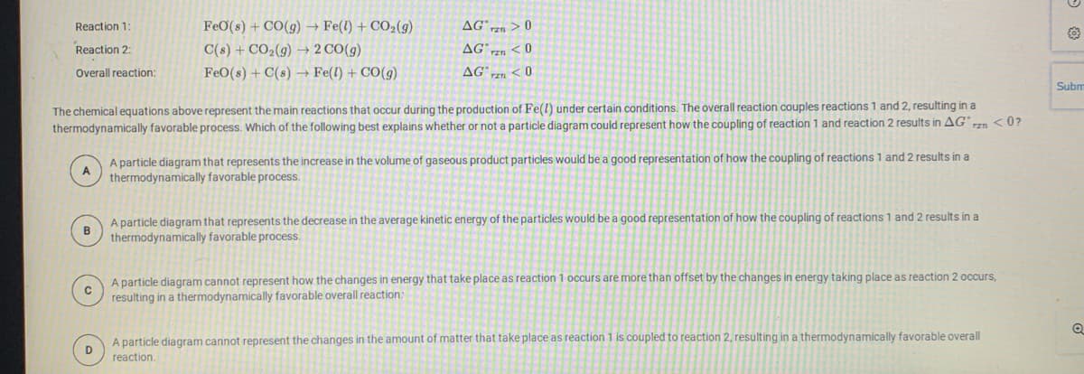 Reaction 1
FeO(s) + CO(g) → Fe(1) + CO2(g)
AG" > 0
Reaction 2:
C(s) + CO2(g) → 2 CO(g)
AGzn <0
Overall reaction:
FeO(s) + C(s) → Fe(l) + CO(g)
AG n < 0
Subm
The chemical equations above represent the main reactions that occur during the production of Fe(l) under certain conditions. The overall reaction couples reactions 1 and 2, resulting in a
< 0?
thermodynamically favorable process. Which of the following best explains whether or not a particle diagram could represent how the coupling of reaction 1 and reaction 2 results in AG
A particle diagram that represents the increase in the volume of gaseous product particles would be a good representation of how the coupling of reactions 1 and 2 results in a
thermodynamically favorable process.
A particle diagram that represents the decrease in the average kinetic energy of the particles would be a good representation of how the coupling of reactions 1 and 2 results in a
thermodynamically favorable process.
A particle diagram cannot represent how the changes in energy that take place as reaction 1 occurs are more than offset by the changes in energy taking place as reaction 2 occurs,
resulting in a thermodynamically favorable overall reaction:
A particle diagram cannot represent the changes in the amount of matter that take place as reaction 1 is coupled to reaction 2, resulting in a thermodynamically favorable overall
D
reaction.
