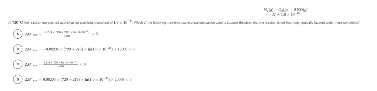 N2(9) + O2(9) → 2 NO(9)
K = 1.0 x 10 30
support the claim that the reaction is not thermodynamically favored under these conditions?
At 720°C, the reaction represented above has an equilibrium constant of 1.0 x 10 30. Which of the following mathematical expressions can be used
8.314 x (720 + 273) x In(1.0x10)
>0
AG rzn
1,000
AG' rm
-0.08206 x (720 + 273) x In(1.0 x 10 30) x 1,000 >0
в
8.314 х 720 х Iп(1.0х 10 )
<0
AG r
1,000
AG' rm
0.08206 x (720 + 273) x In(1.0 x 10 30) x 1,000 < 0
