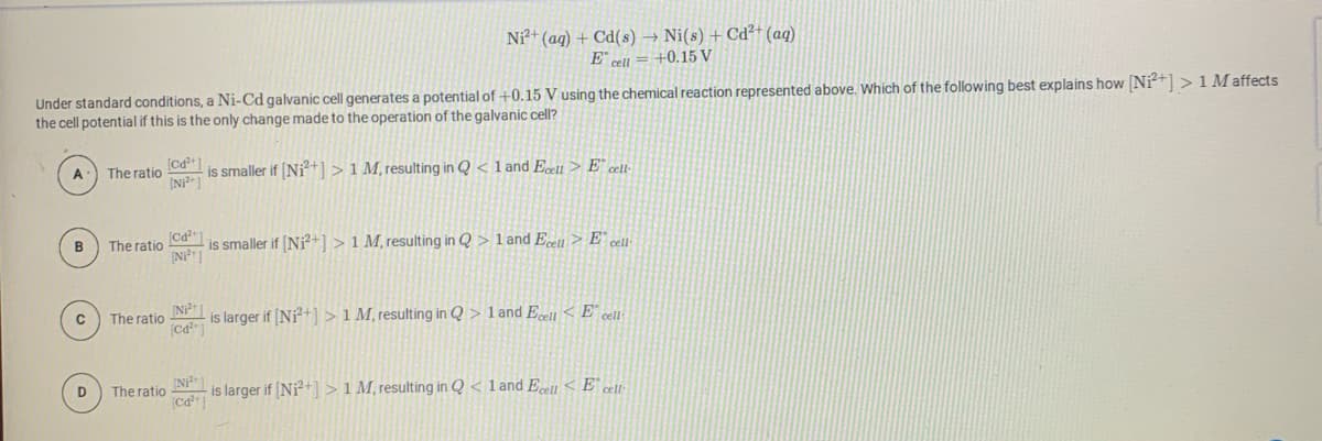 Ni+ (ag) + Cd(s) → Ni(s) + Cd²+ (aq)
E" cell = +0.15 V
Under standard conditions, a Ni-Cd galvanic cell generates a potential of +0.15 V using the chemical reaction represented above. Which of the following best explains how [Ni+] > 1 M affects
the cell potential if this is the only change made to the operation of the galvanic cell?
A
The ratio
is smaller if (Ni+1 > 1 M, resulting in Q < 1 and Ecett> E° cet-
B
The ratio
is smaller if (Ni?+] > 1 M, resulting in Q > 1 and Ecell > E¨ cel-
Ni1
is larger if Ni+] > 1 M, resulting in Q > 1 and Ecell < E° cel:
The ratio
is larger if (Ni+] >1 M, resulting in Q < 1 and Ecell < E° cei·
(Ca ]
D
The ratio
