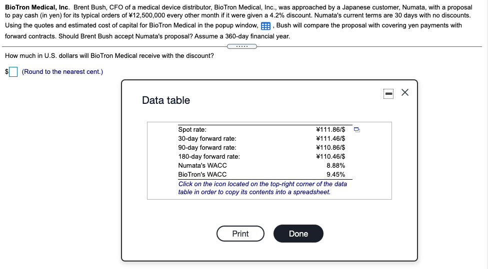 BioTron Medical, Inc. Brent Bush, CFO of a medical device distributor, BioTron Medical, Inc., was approached by a Japanese customer, Numata, with a proposal
to pay cash (in yen) for its typical orders of ¥12,500,000 every other month if it were given a 4.2% discount. Numata's current terms are 30 days with no discounts.
Using the quotes and estimated cost of capital for BioTron Medical in the popup window, E, Bush will compare the proposal with covering yen payments with
forward contracts. Should Brent Bush accept Numata's proposal? Assume a 360-day financial year.
How much in U.S. dollars wilI BioTron Medical receive with the discount?
(Round to the nearest cent.)
Data table
¥111.86/$
¥111.46/$
¥110.86/$
¥110.46/$
Spot rate:
30-day forward rate:
90-day forward rate:
180-day forward rate:
Numata's WACC
8.88%
BioTron's WACC
9.45%
Click on the icon located on the top-right corner of the data
table in order to copy its contents into a spreadsheet.
Print
Done
