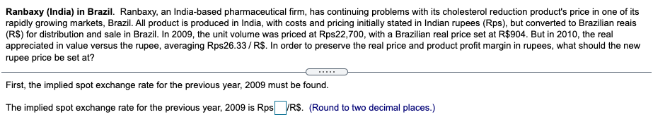 Ranbaxy (India) in Brazil. Ranbaxy, an India-based pharmaceutical firm, has continuing problems with its cholesterol reduction product's price in one of its
rapidly growing markets, Brazil. All product is produced in India, with costs and pricing initially stated in Indian rupees (Rps), but converted to Brazilian reais
(R$) for distribution and sale in Brazil. In 2009, the unit volume was priced at Rps22,700, with a Brazilian real price set at R$904. But in 2010, the real
appreciated in value versus the rupee, averaging Rps26.33/ R$. In order to preserve the real price and product profit margin in rupees, what should the new
rupee price be set at?
.....
First, the implied spot exchange rate for the previous year, 2009 must be found.
The implied spot exchange rate for the previous year, 2009 is Rps R$. (Round to two decimal places.)

