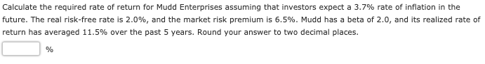 Calculate the required rate of return for Mudd Enterprises assuming that investors expect a 3.7% rate of inflation in the
future. The real risk-free rate is 2.0%, and the market risk premium is 6.5%. Mudd has a beta of 2.0, and its realized rate of
return has averaged 11.5% over the past 5 years. Round your answer to two decimal places.
%
