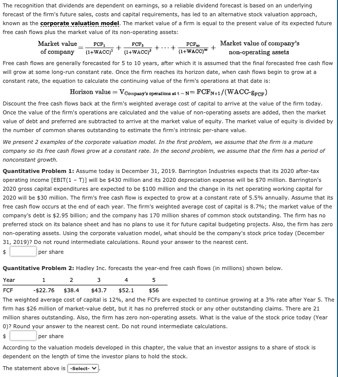 The recognition that dividends are dependent on earnings, so a reliable dividend forecast is based on an underlying
forecast of the firm's future sales, costs and capital requirements, has led to an alternative stock valuation approach,
known as the corporate valuation model. The market value of a firm is equal to the present value of its expected future
free cash flows plus the market value of its non-operating assets:
Market value
of company
FCF1
(1+WACC) (1+WACC)?
Market value of company's
non-operating assets
FCF:
FCF.
(1+WACC)"
+...+
Free cash flows are generally forecasted for 5 to 10 years, after which it is assumed that the final forecasted free cash flow
will grow at some long-run constant rate. Once the firm reaches its horizon date, when cash flows begin to grow at a
constant rate, the equation to calculate the continuing value of the firm's operations at that date is:
Horizon value = VCompany's operations at t - N= FCFN+1/(WACC-grcF)
Discount the free cash flows back at the firm's weighted average cost of capital to arrive at the value of the firm today.
Once the value of the firm's operations are calculated and the value of non-operating assets are added, then the market
value of debt and preferred are subtracted to arrive at the market value of equity. The market value of equity is divided by
the number of common shares outstanding to estimate the firm's intrinsic per-share value.
We present 2 examples of the corporate valuation model. In the first problem, we assume that the firm is a mature
company so its free cash flows grow at a constant rate. In the second problem, we assume that the firm has a period of
nonconstant growth.
Quantitative Problem 1: Assume today is December 31, 2019. Barrington Industries expects that its 2020 after-tax
operating income [EBIT(1 - T)] will be $430 million and its 2020 depreciation expense will be $70 million. Barrington's
2020 gross capital expenditures are expected to be $100 million and the change in its net operating working capital for
2020 will be $30 million. The firm's free cash flow is expected to grow at a constant rate of 5.5% annually. Assume that its
free cash flow occurs at the end of each year. The firm's weighted average cost of capital is 8.7%; the market value of the
company's debt is $2.95 billion; and the company has 170 million shares of common stock outstanding. The firm has no
preferred stock on its balance sheet and has no plans to use it for future capital budgeting projects. Also, the firm has zero
non-operating assets. Using the corporate valuation model, what should be the company's stock price today (December
31, 2019)? Do not round intermediate calculations. Round your answer to the nearest cent.
per share
Quantitative Problem 2: Hadley Inc. forecasts the year-end free cash flows (in millions) shown below.
Year
1
2
4
5
FCF
-$22.76 $38.4
$43.7
$52.1
$56
The weighted average cost of capital is 12%, and the FCFS are expected to continue growing at a 3% rate after Year 5. The
firm has $26 million of market-value debt, but it has no preferred stock or any other outstanding claims. There are 21
million shares outstanding. Also, the firm has zero non-operating assets. What is the value of the stock price today (Year
0)? Round your answer to the nearest cent. Do not round intermediate calculations.
per share
According to the valuation models developed in this chapter, the value that an investor assigns to a share of stock is
dependent on the length of time the investor plans to hold the stock.
The statement above is -Select-
