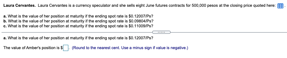 Laura Cervantes. Laura Cervantes is a currency speculator and she sells eight June futures contracts for 500,000 pesos at the closing price quoted here:
a. What is the value of her position at maturity if the ending spot rate is $0.12007/Ps?
b. What is the value of her position at maturity if the ending spot rate is $0.09804/Ps?
c. What is the value of her position at maturity if the ending spot rate is $0.11009/Ps?
.....
a. What is the value of her position at maturity if the ending spot rate is $0.12007/Ps?
The value of Amber's position is $
(Round to the nearest cent. Use a minus sign if value is negative.)
